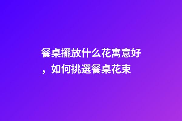 餐桌擺放什么花寓意好，如何挑選餐桌花束
