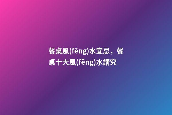 餐桌風(fēng)水宜忌，餐桌十大風(fēng)水講究