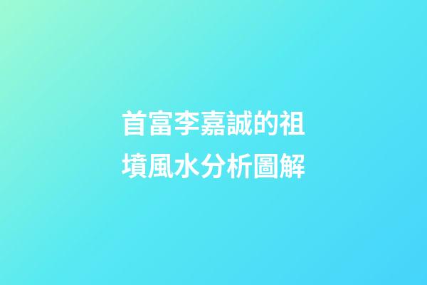 首富李嘉誠的祖墳風水分析圖解