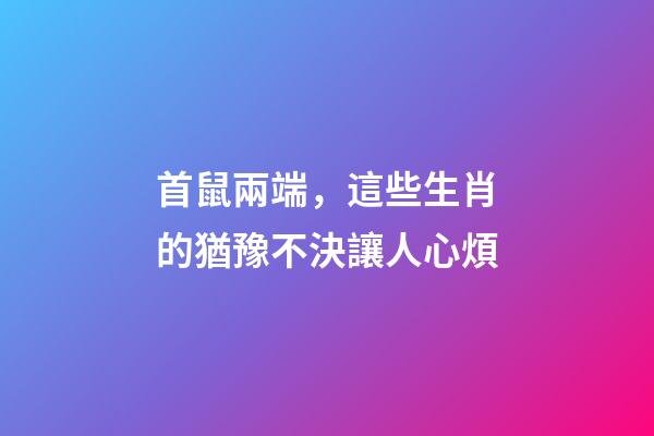 首鼠兩端，這些生肖的猶豫不決讓人心煩