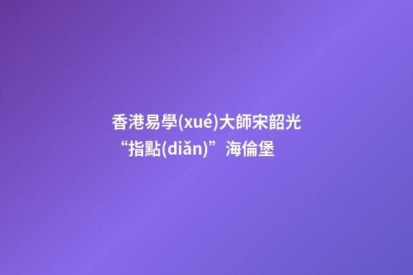 香港易學(xué)大師宋韶光“指點(diǎn)”海倫堡