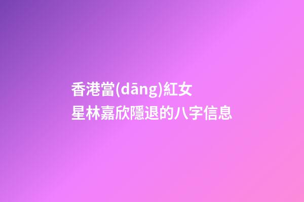 香港當(dāng)紅女星林嘉欣隱退的八字信息