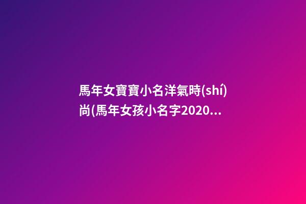 馬年女寶寶小名洋氣時(shí)尚(馬年女孩小名字2020最新版的)