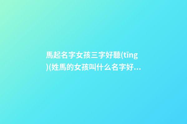 馬起名字女孩三字好聽(tīng)(姓馬的女孩叫什么名字好聽(tīng)三個(gè)字)