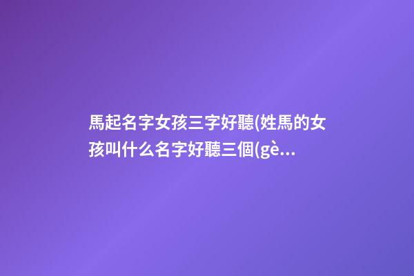 馬起名字女孩三字好聽(姓馬的女孩叫什么名字好聽三個(gè)字)