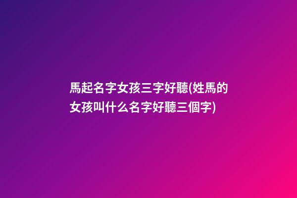馬起名字女孩三字好聽(姓馬的女孩叫什么名字好聽三個字)