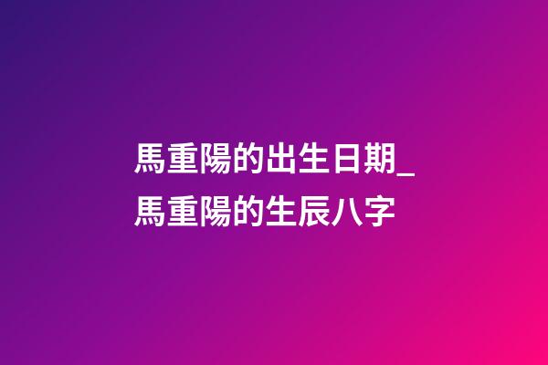馬重陽的出生日期_馬重陽的生辰八字