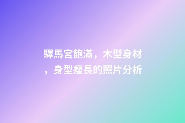 驛馬宮飽滿，木型身材，身型瘦長的照片分析