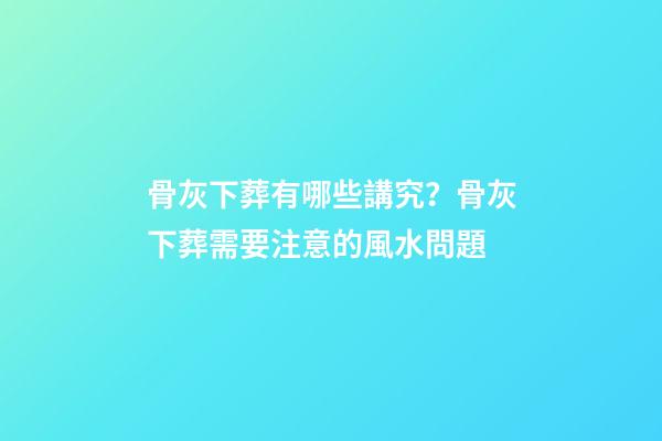 骨灰下葬有哪些講究？骨灰下葬需要注意的風水問題