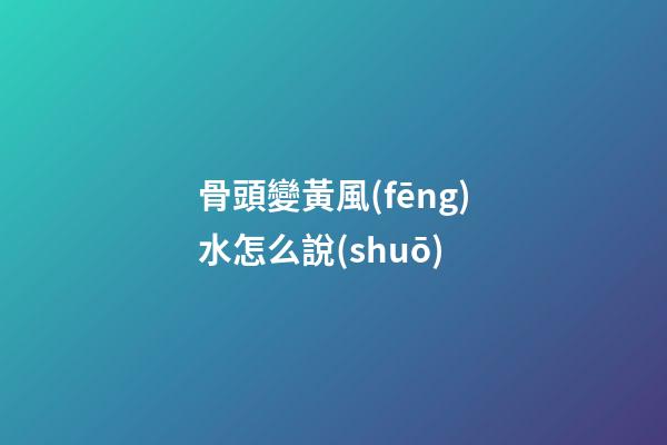 骨頭變黃風(fēng)水怎么說(shuō)