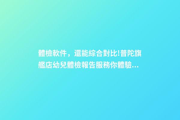 體檢軟件，還能綜合對比!普陀旗艦店幼兒體檢報告服務你體驗了-第1張-觀點-玄機派