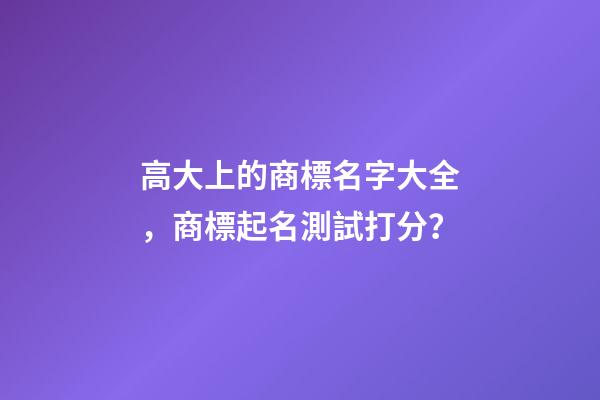 高大上的商標名字大全，商標起名測試打分？