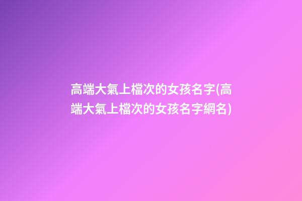 高端大氣上檔次的女孩名字(高端大氣上檔次的女孩名字網名)