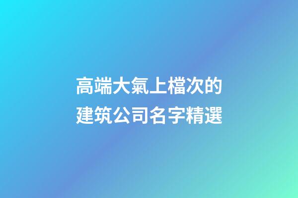 高端大氣上檔次的建筑公司名字精選-第1張-公司起名-玄機派