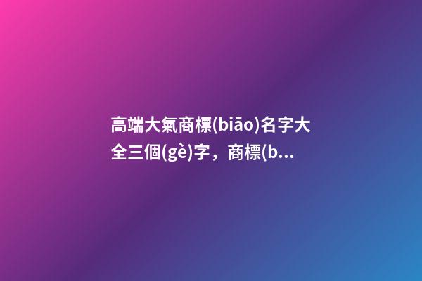 高端大氣商標(biāo)名字大全三個(gè)字，商標(biāo)起名測(cè)試打分？