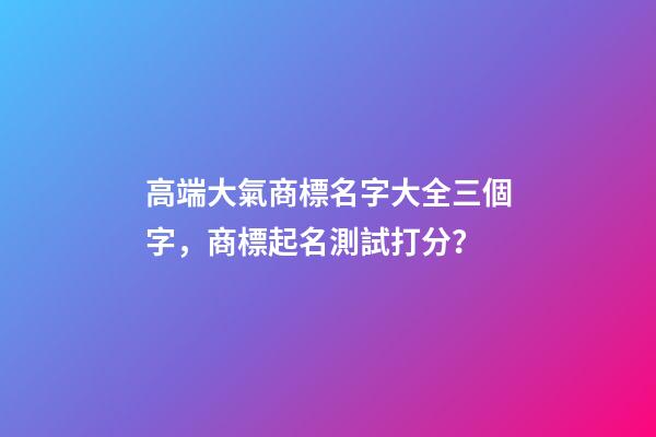 高端大氣商標名字大全三個字，商標起名測試打分？
