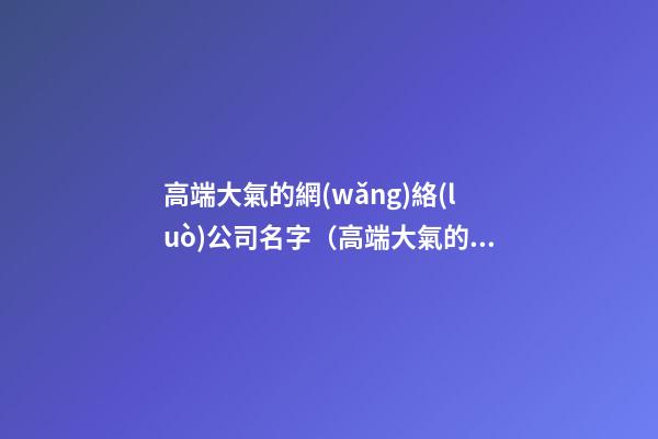 高端大氣的網(wǎng)絡(luò)公司名字（高端大氣的網(wǎng)絡(luò)公司名字大全）
