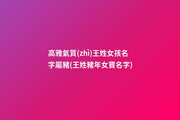 高雅氣質(zhì)王姓女孩名字屬豬(王姓豬年女寶名字)