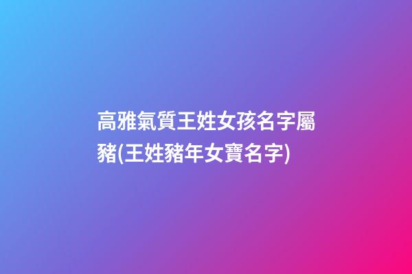 高雅氣質王姓女孩名字屬豬(王姓豬年女寶名字)