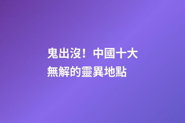 鬼出沒！中國十大無解的靈異地點