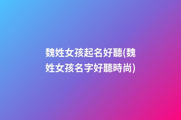 魏姓女孩起名好聽(魏姓女孩名字好聽時尚)