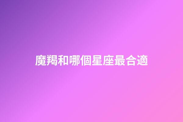 魔羯和哪個星座最合適-第1張-星座運勢-玄機(jī)派