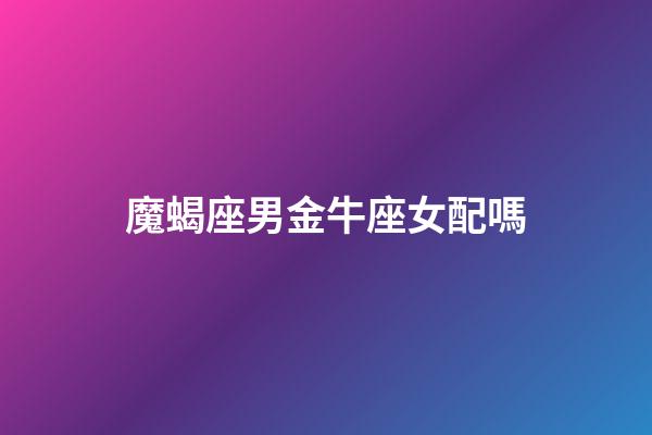 魔蝎座男金牛座女配嗎-第1張-星座運(yùn)勢-玄機(jī)派