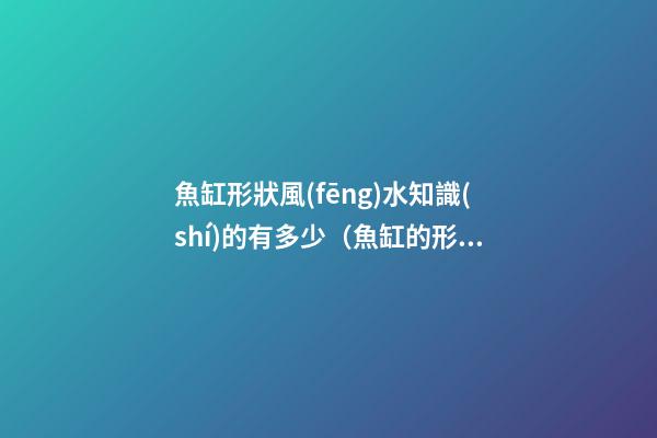 魚缸形狀風(fēng)水知識(shí)的有多少（魚缸的形狀和風(fēng)水）