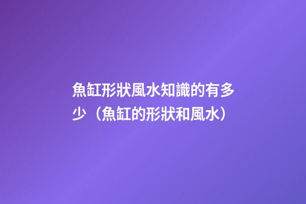 魚缸形狀風水知識的有多少（魚缸的形狀和風水）