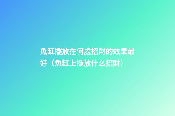 魚缸擺放在何處招財的效果最好（魚缸上擺放什么招財）