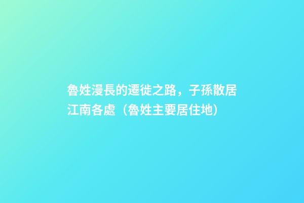 魯姓漫長的遷徙之路，子孫散居江南各處（魯姓主要居住地）
