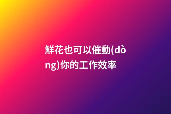 鮮花也可以催動(dòng)你的工作效率