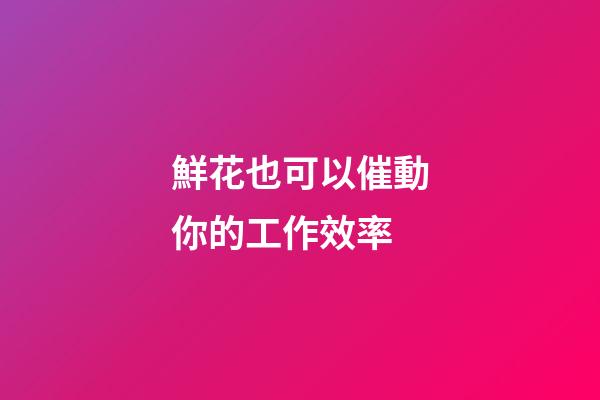 鮮花也可以催動你的工作效率