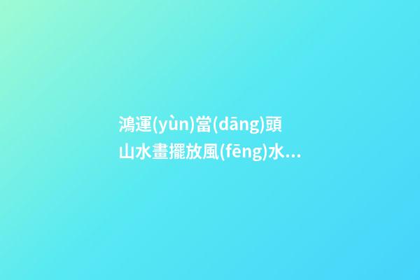 鴻運(yùn)當(dāng)頭山水畫擺放風(fēng)水禁忌，家居山水畫擺放注意事項(xiàng)