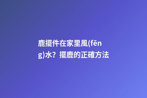 鹿擺件在家里風(fēng)水？擺鹿的正確方法