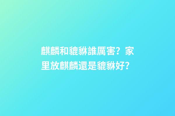 麒麟和貔貅誰厲害？家里放麒麟還是貔貅好？