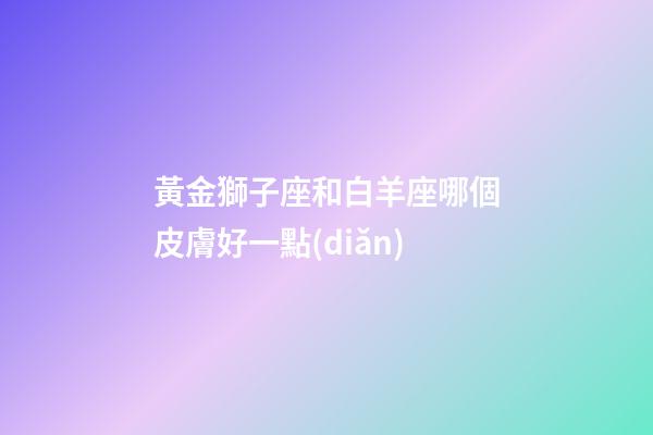 黃金獅子座和白羊座哪個皮膚好一點(diǎn)-第1張-星座運(yùn)勢-玄機(jī)派