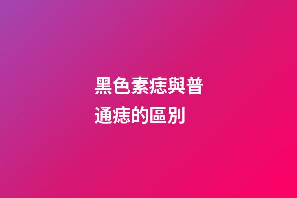 黑色素痣與普通痣的區別
