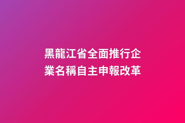 黑龍江省全面推行企業名稱自主申報改革-第1張-公司起名-玄機派