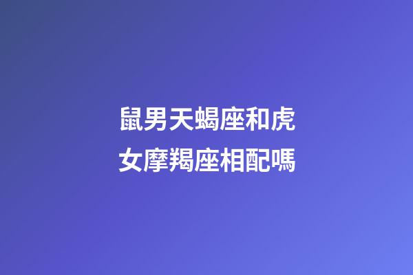鼠男天蝎座和虎女摩羯座相配嗎-第1張-星座運勢-玄機派