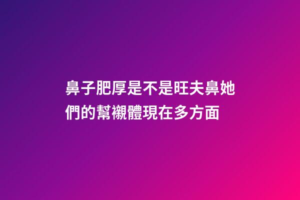 鼻子肥厚是不是旺夫鼻?她們的幫襯體現在多方面