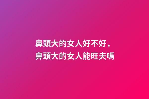 鼻頭大的女人好不好，鼻頭大的女人能旺夫嗎