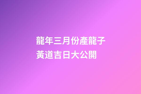 龍年三月份產龍子黃道吉日大公開