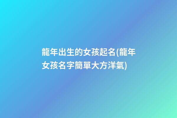 龍年出生的女孩起名(龍年女孩名字簡單大方洋氣)