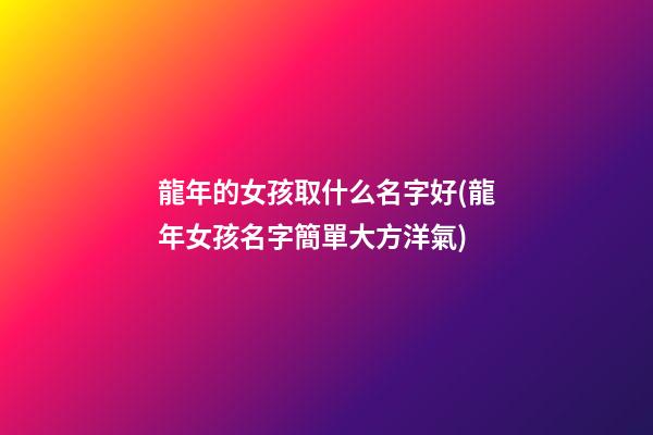 龍年的女孩取什么名字好(龍年女孩名字簡單大方洋氣)