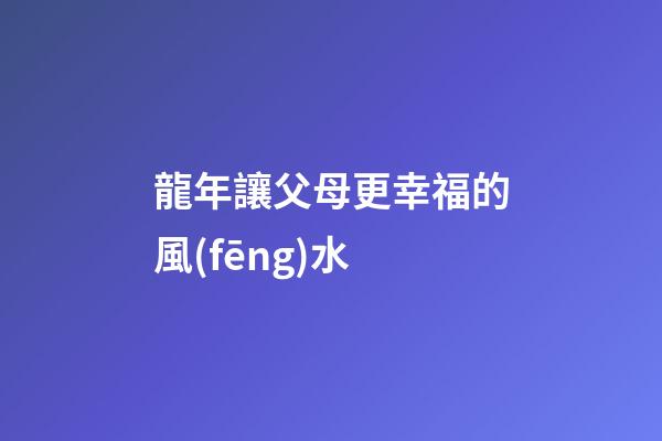 龍年讓父母更幸福的風(fēng)水
