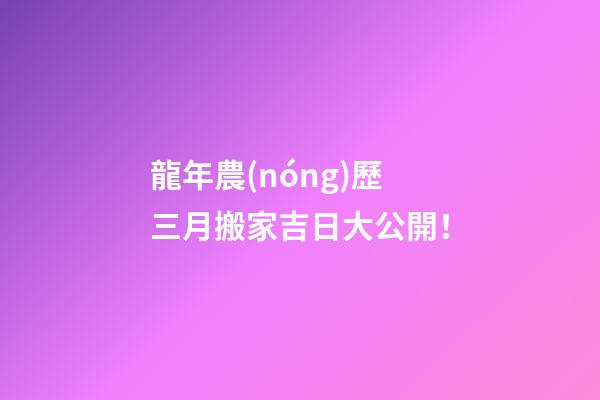 龍年農(nóng)歷三月搬家吉日大公開！