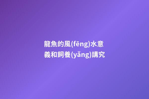 龍魚的風(fēng)水意義和飼養(yǎng)講究
